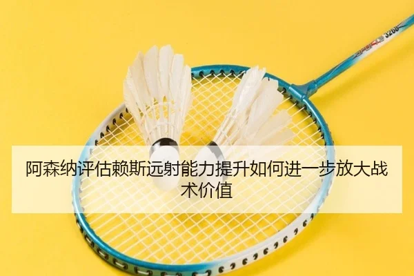 阿森纳评估赖斯远射能力提升如何进一步放大战术价值
