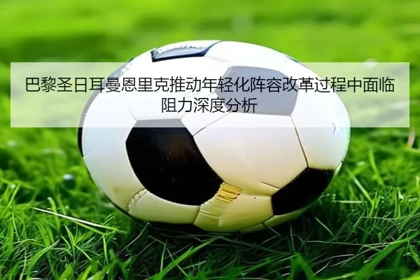 巴黎圣日耳曼恩里克推动年轻化阵容改革过程中面临阻力深度分析