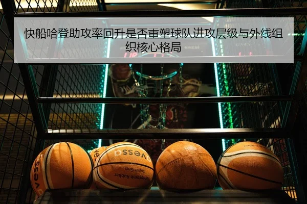 快船哈登助攻率回升是否重塑球队进攻层级与外线组织核心格局