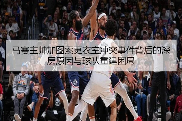 马赛主帅加图索更衣室冲突事件背后的深层原因与球队重建困局