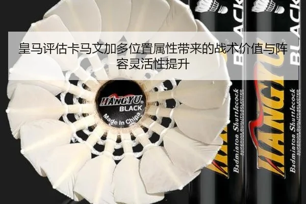 皇马评估卡马文加多位置属性带来的战术价值与阵容灵活性提升