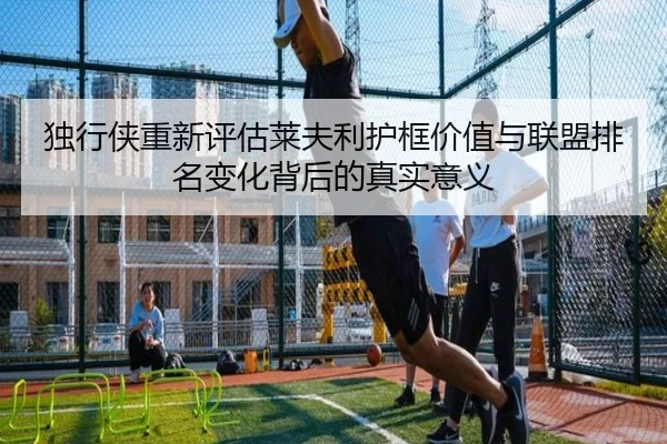 独行侠重新评估莱夫利护框价值与联盟排名变化背后的真实意义