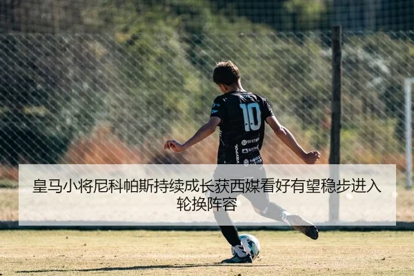 皇马小将尼科帕斯持续成长获西媒看好有望稳步进入轮换阵容