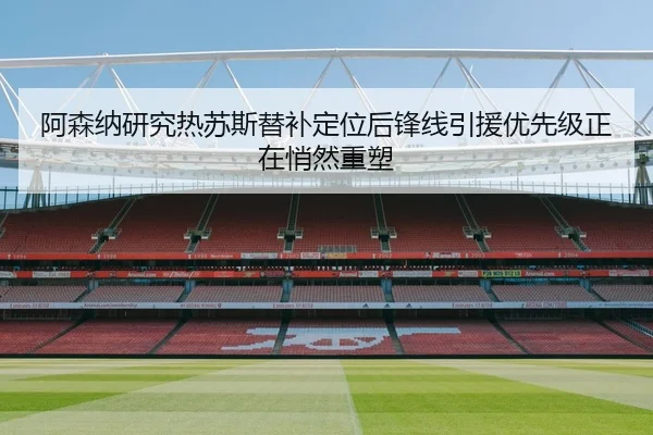 阿森纳研究热苏斯替补定位后锋线引援优先级正在悄然重塑