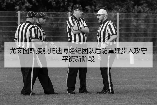 尤文图斯接触托迪博经纪团队后防重建步入攻守平衡新阶段